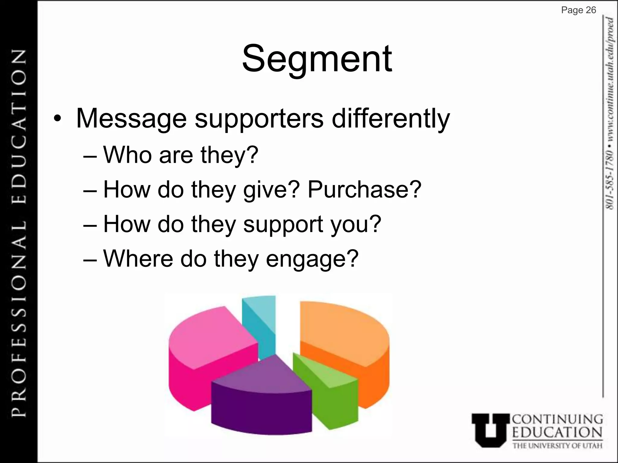 Page 26




               Segment
• Message supporters differently
  – Who are they?
  – How do they give? Purchase?
  – How do they support you?
  – Where do they engage?
 