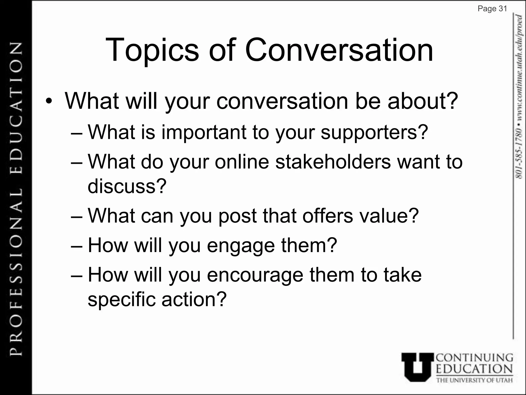 Page 31




     Topics of Conversation
• What will your conversation be about?
  – What is important to your supporters?
  – What do your online stakeholders want to
    discuss?
  – What can you post that offers value?
  – How will you engage them?
  – How will you encourage them to take
    specific action?
 
