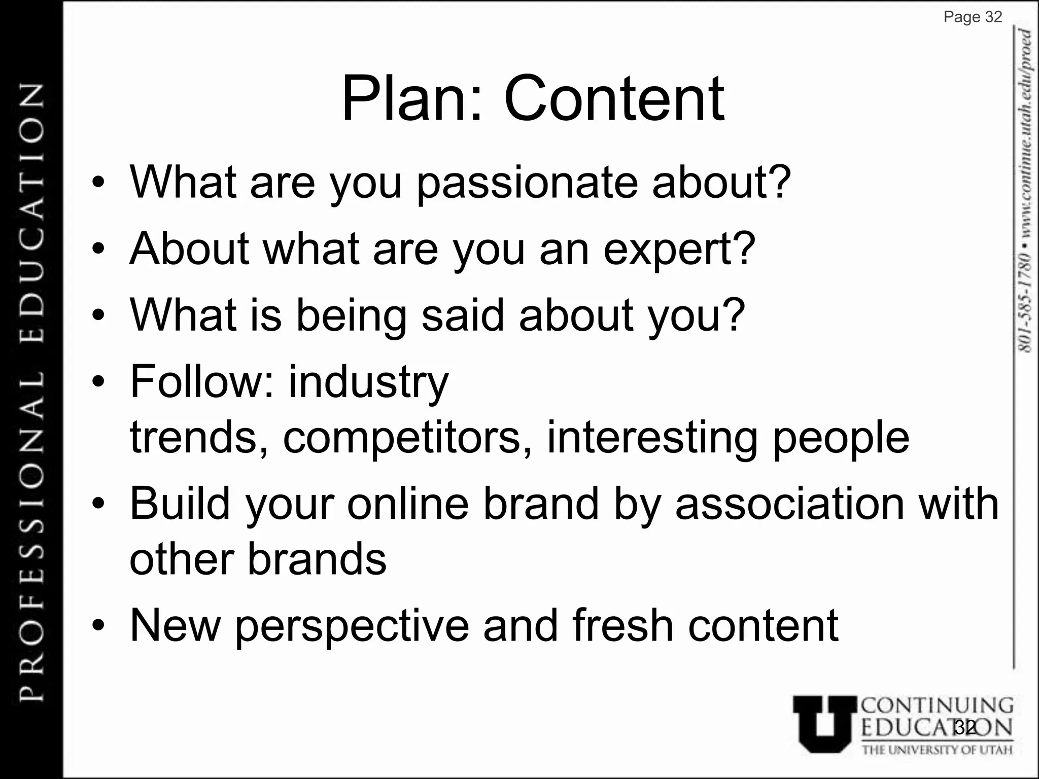 Page 32




            Plan: Content
• What are you passionate about?
• About what are you an expert?
• What is being said about you?
• Follow: industry
  trends, competitors, interesting people
• Build your online brand by association with
  other brands
• New perspective and fresh content

                                           32
 