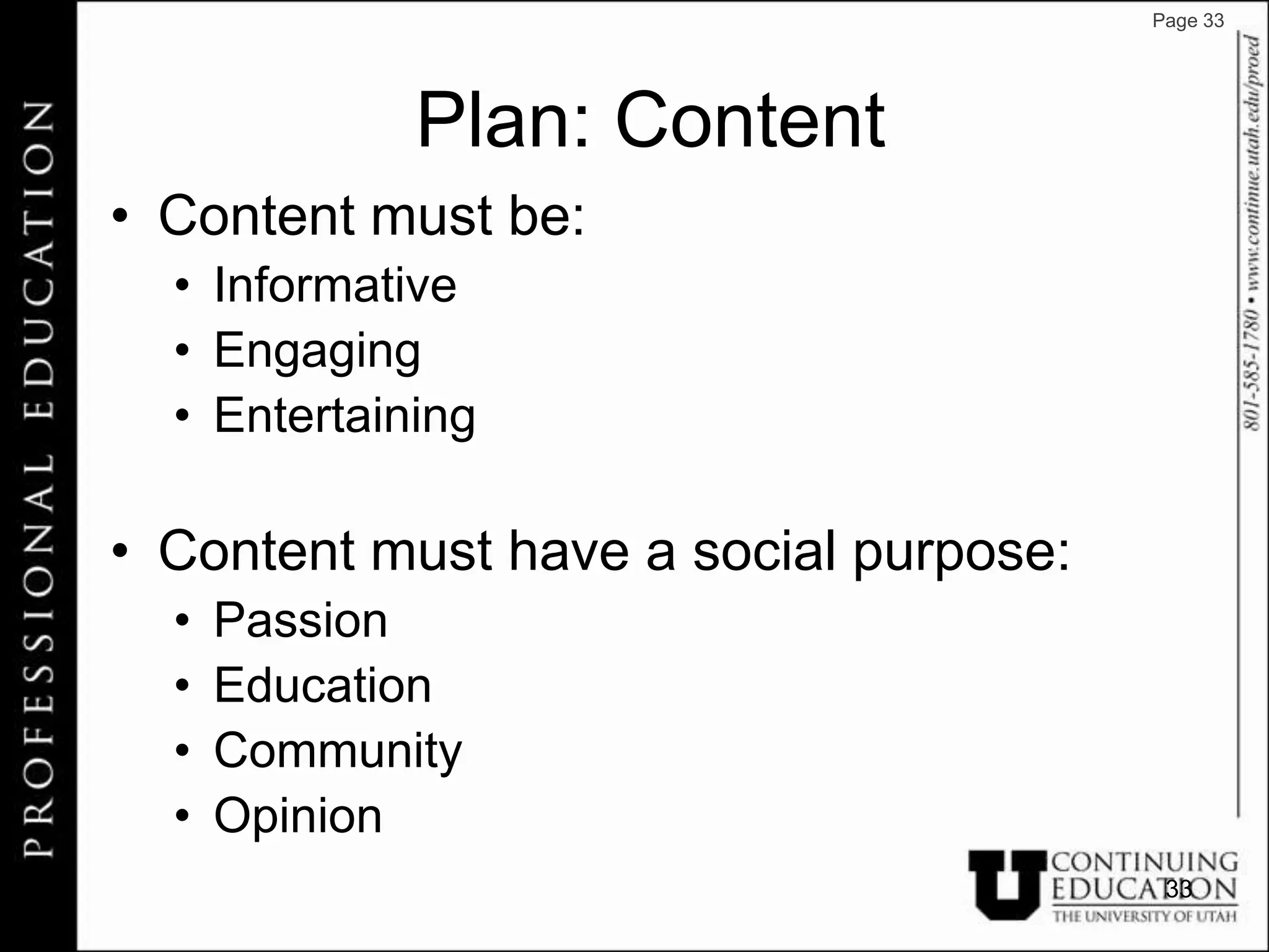 Page 33




             Plan: Content
• Content must be:
  • Informative
  • Engaging
  • Entertaining

• Content must have a social purpose:
  •   Passion
  •   Education
  •   Community
  •   Opinion
                                         33
 