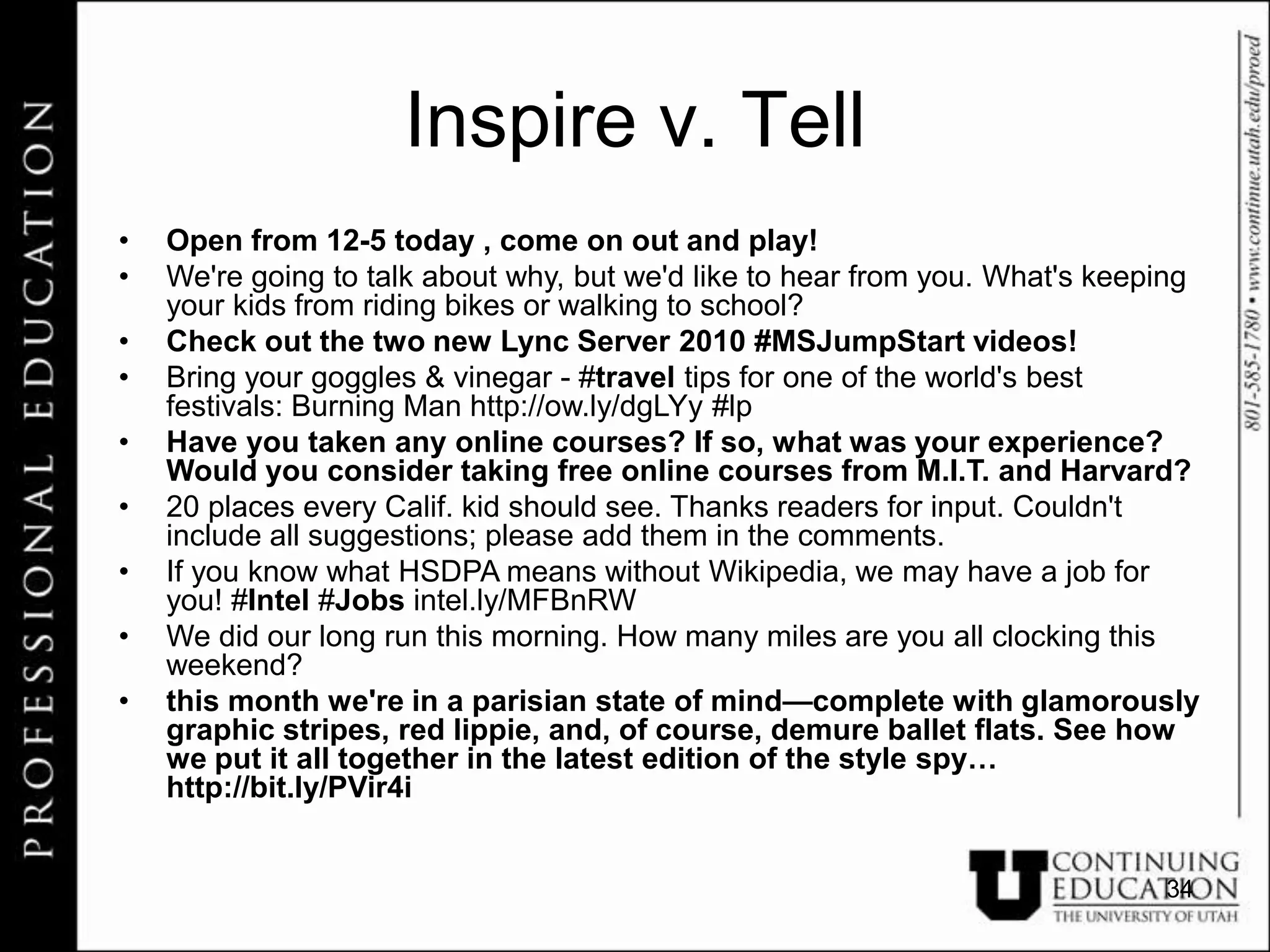 Inspire v. Tell
•   Open from 12-5 today , come on out and play!
•   We're going to talk about why, but we'd like to hear from you. What's keeping
    your kids from riding bikes or walking to school?
•   Check out the two new Lync Server 2010 #MSJumpStart videos!
•   Bring your goggles & vinegar - #travel tips for one of the world's best
    festivals: Burning Man http://ow.ly/dgLYy #lp
•   Have you taken any online courses? If so, what was your experience?
    Would you consider taking free online courses from M.I.T. and Harvard?
•   20 places every Calif. kid should see. Thanks readers for input. Couldn't
    include all suggestions; please add them in the comments.
•   If you know what HSDPA means without Wikipedia, we may have a job for
    you! #Intel #Jobs intel.ly/MFBnRW
•   We did our long run this morning. How many miles are you all clocking this
    weekend?
•   this month we're in a parisian state of mind—complete with glamorously
    graphic stripes, red lippie, and, of course, demure ballet flats. See how
    we put it all together in the latest edition of the style spy…
    http://bit.ly/PVir4i


                                                                              34
 
