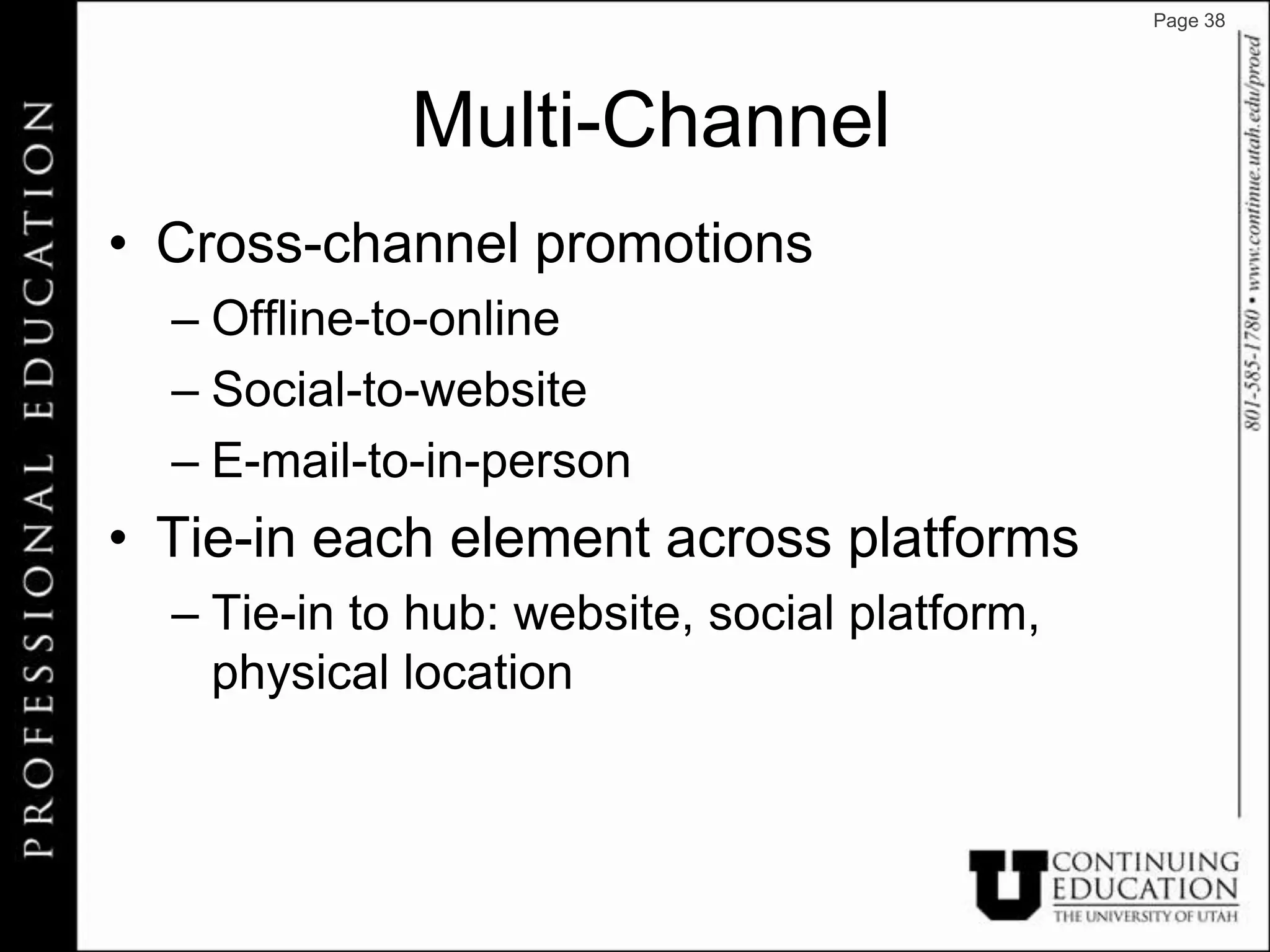Page 38




             Multi-Channel
• Cross-channel promotions
  – Offline-to-online
  – Social-to-website
  – E-mail-to-in-person
• Tie-in each element across platforms
  – Tie-in to hub: website, social platform,
    physical location
 