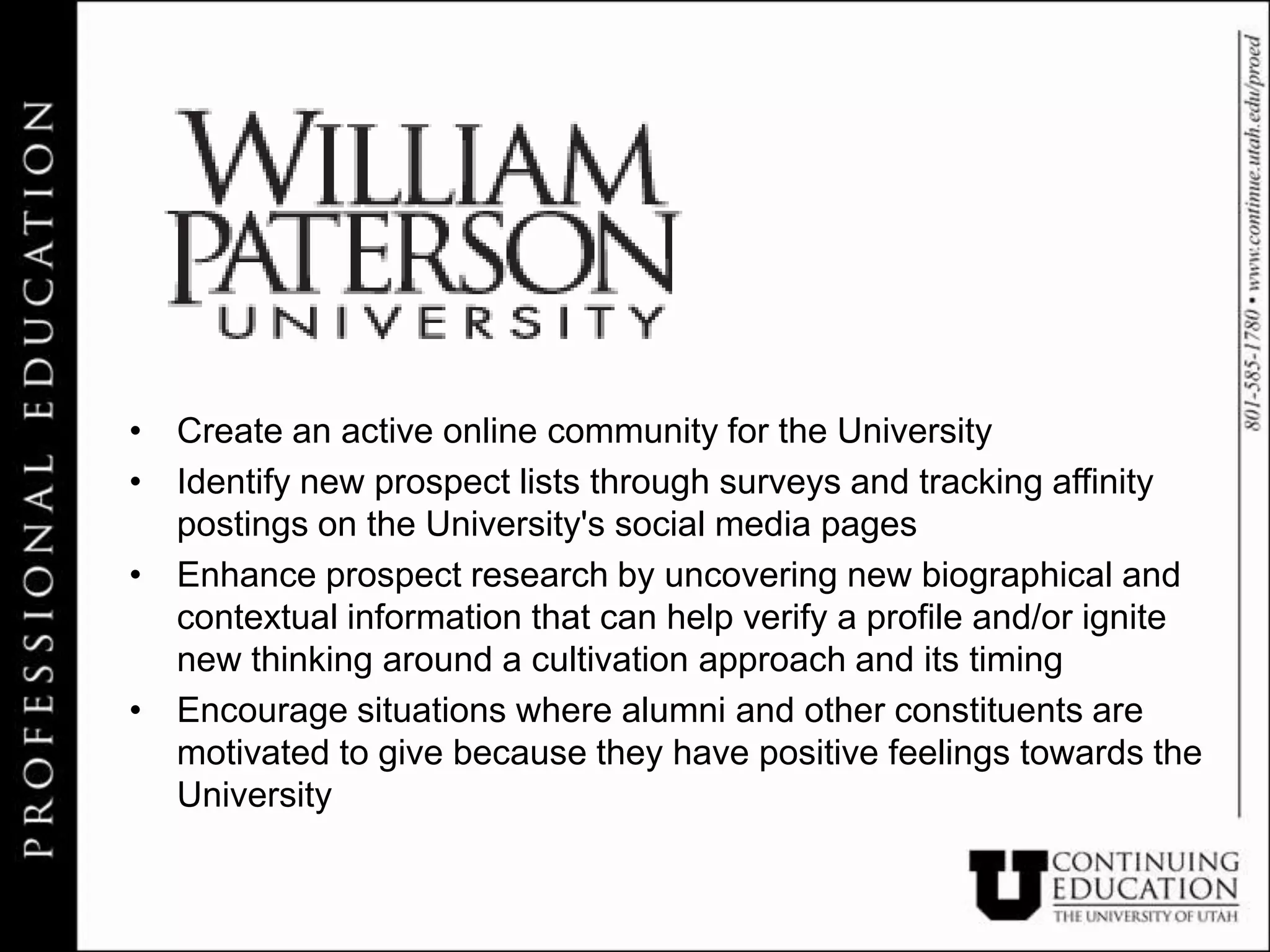 • Create an active online community for the University
• Identify new prospect lists through surveys and tracking affinity
  postings on the University's social media pages
• Enhance prospect research by uncovering new biographical and
  contextual information that can help verify a profile and/or ignite
  new thinking around a cultivation approach and its timing
• Encourage situations where alumni and other constituents are
  motivated to give because they have positive feelings towards the
  University
 