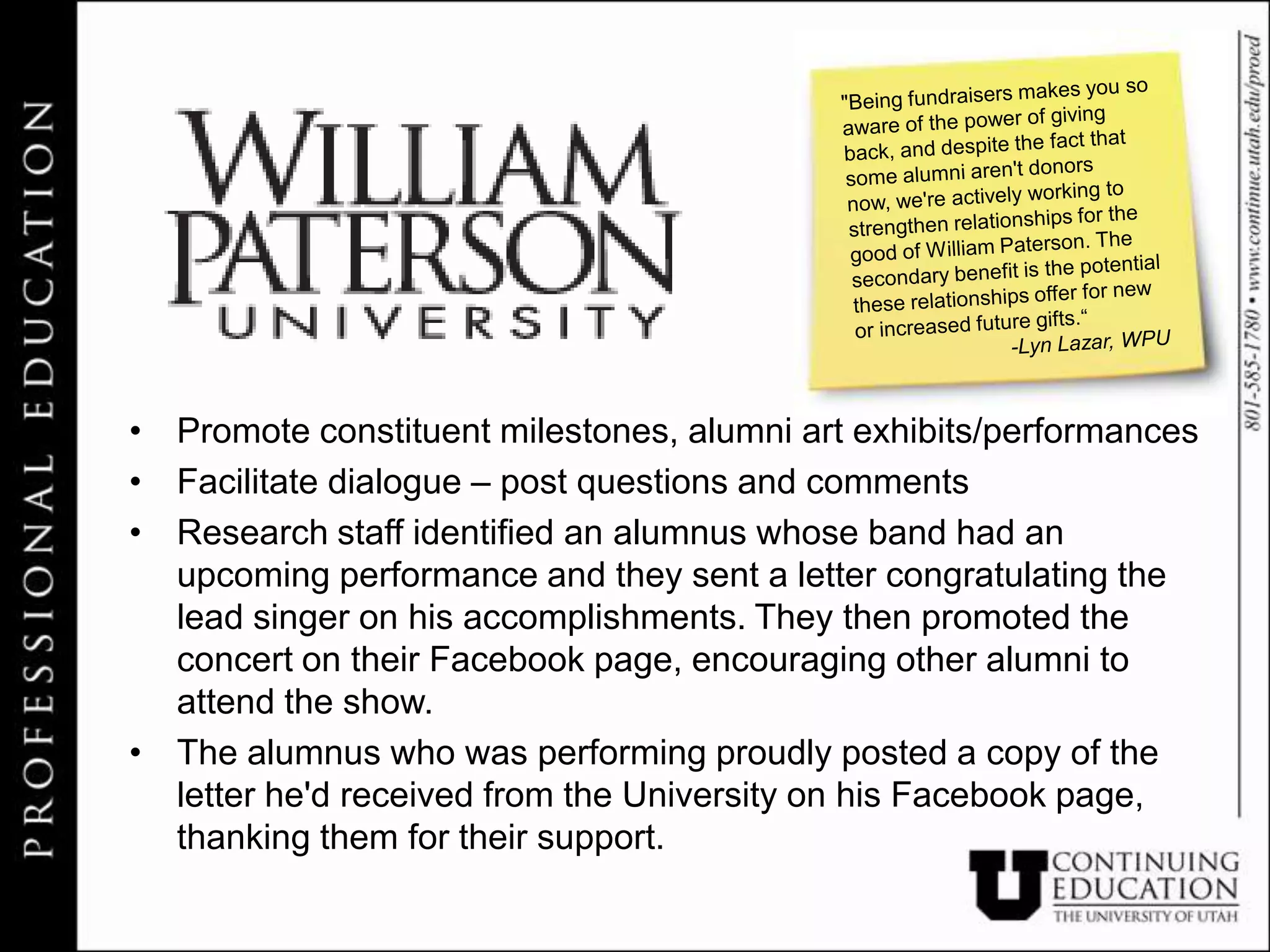 • Promote constituent milestones, alumni art exhibits/performances
• Facilitate dialogue – post questions and comments
• Research staff identified an alumnus whose band had an
  upcoming performance and they sent a letter congratulating the
  lead singer on his accomplishments. They then promoted the
  concert on their Facebook page, encouraging other alumni to
  attend the show.
• The alumnus who was performing proudly posted a copy of the
  letter he'd received from the University on his Facebook page,
  thanking them for their support.
 