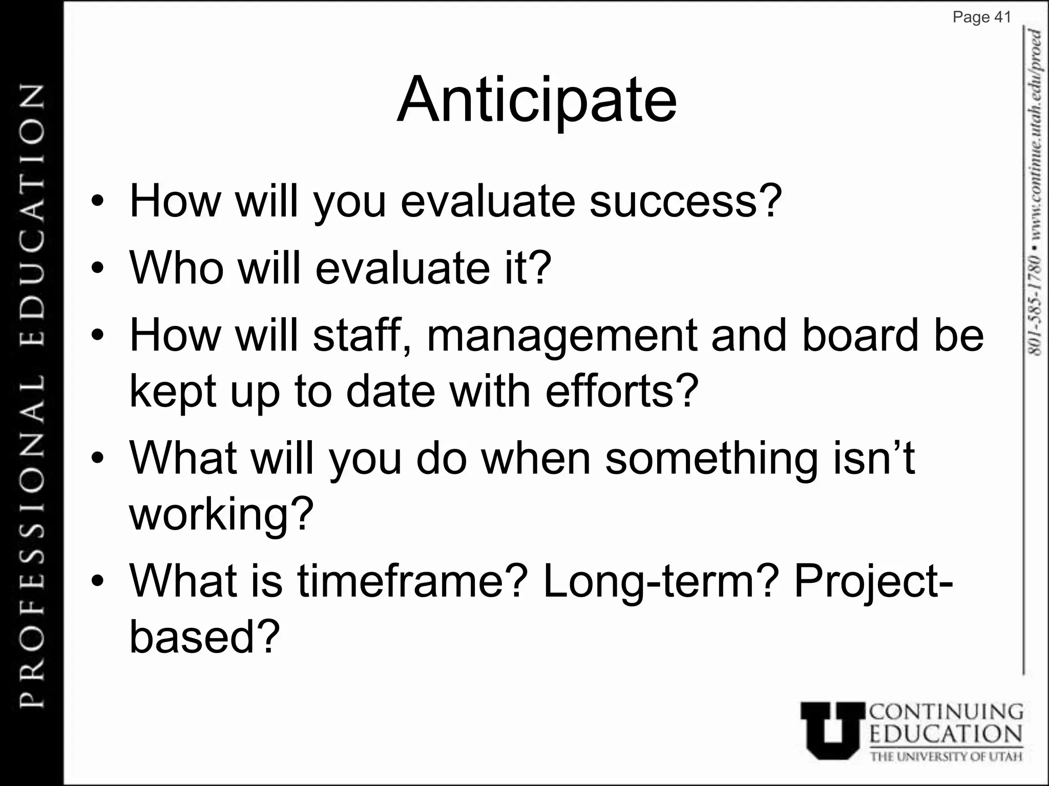 Page 41




              Anticipate
• How will you evaluate success?
• Who will evaluate it?
• How will staff, management and board be
  kept up to date with efforts?
• What will you do when something isn’t
  working?
• What is timeframe? Long-term? Project-
  based?
 