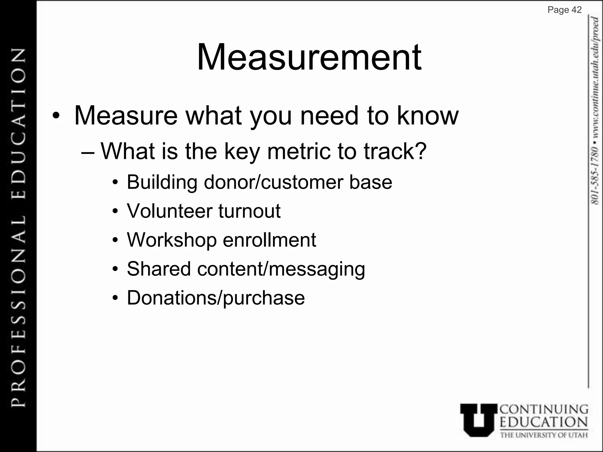 Page 42




               Measurement
• Measure what you need to know
  – What is the key metric to track?
    •   Building donor/customer base
    •   Volunteer turnout
    •   Workshop enrollment
    •   Shared content/messaging
    •   Donations/purchase
 
