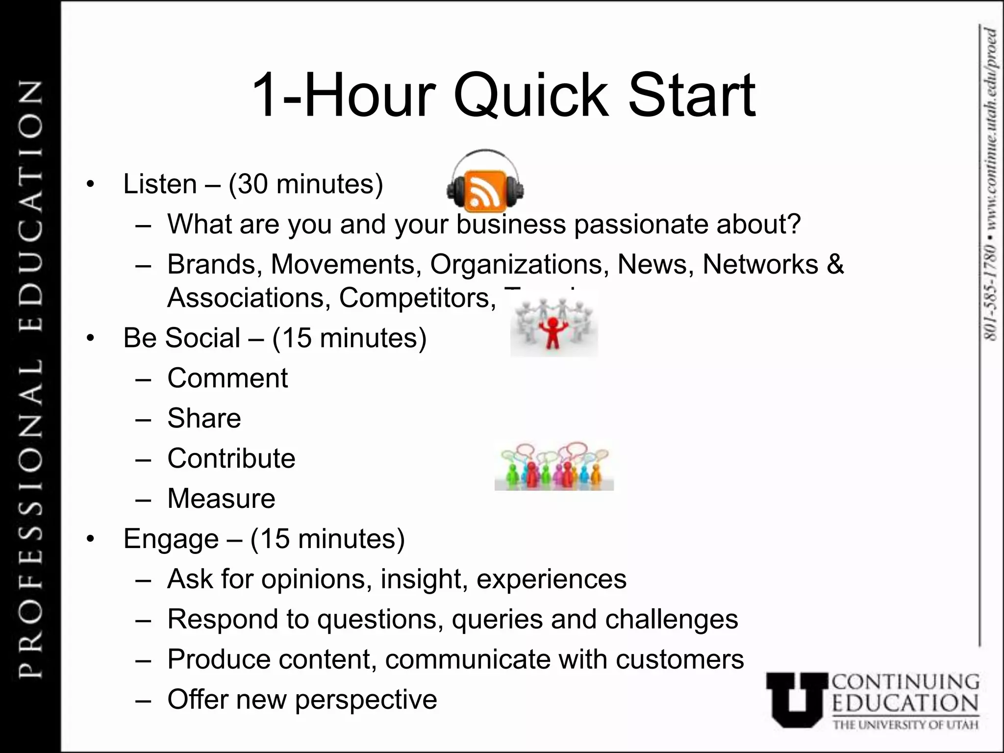 1-Hour Quick Start
• Listen – (30 minutes)
   – What are you and your business passionate about?
   – Brands, Movements, Organizations, News, Networks &
      Associations, Competitors, Trends
• Be Social – (15 minutes)
   – Comment
   – Share
   – Contribute
   – Measure
• Engage – (15 minutes)
   – Ask for opinions, insight, experiences
   – Respond to questions, queries and challenges
   – Produce content, communicate with customers
   – Offer new perspective
 