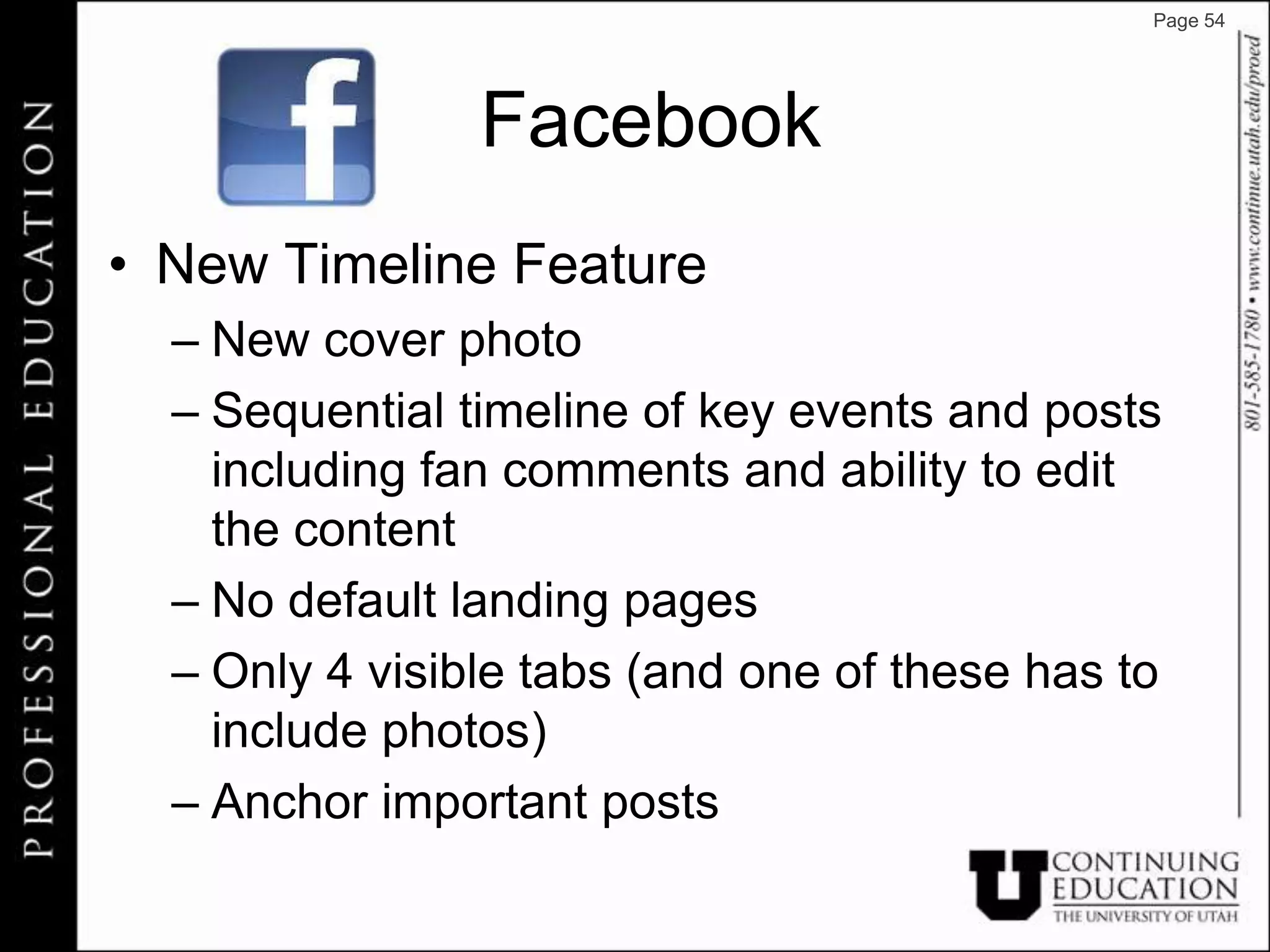 Page 54




                Facebook
• New Timeline Feature
  – New cover photo
  – Sequential timeline of key events and posts
    including fan comments and ability to edit
    the content
  – No default landing pages
  – Only 4 visible tabs (and one of these has to
    include photos)
  – Anchor important posts
 