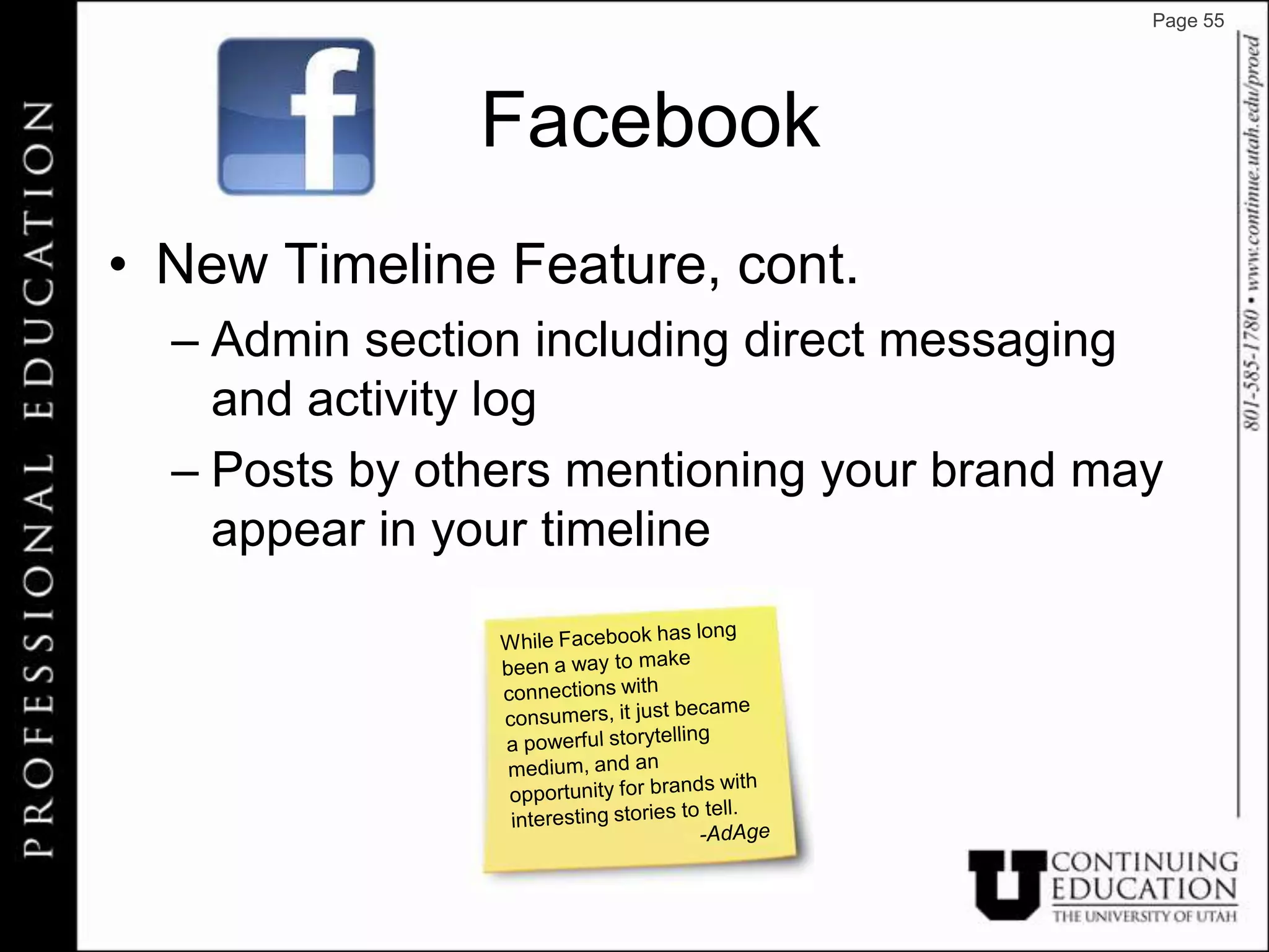 Page 55




               Facebook
• New Timeline Feature, cont.
  – Admin section including direct messaging
    and activity log
  – Posts by others mentioning your brand may
    appear in your timeline
 