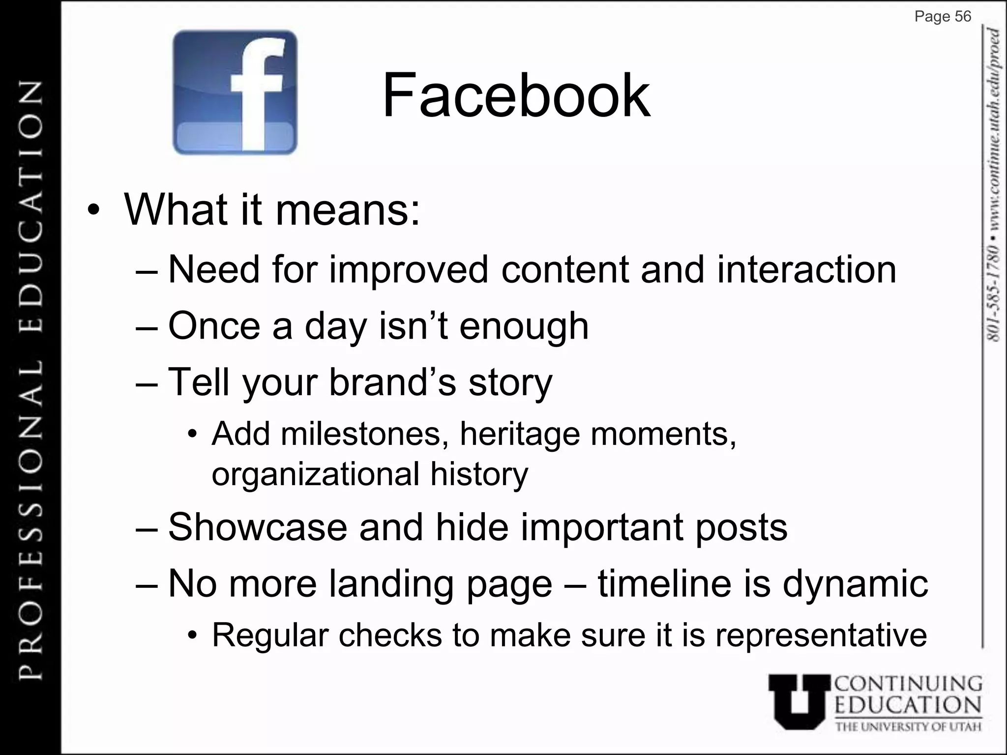 Page 56




                 Facebook
• What it means:
  – Need for improved content and interaction
  – Once a day isn’t enough
  – Tell your brand’s story
    • Add milestones, heritage moments,
      organizational history
  – Showcase and hide important posts
  – No more landing page – timeline is dynamic
    • Regular checks to make sure it is representative
 
