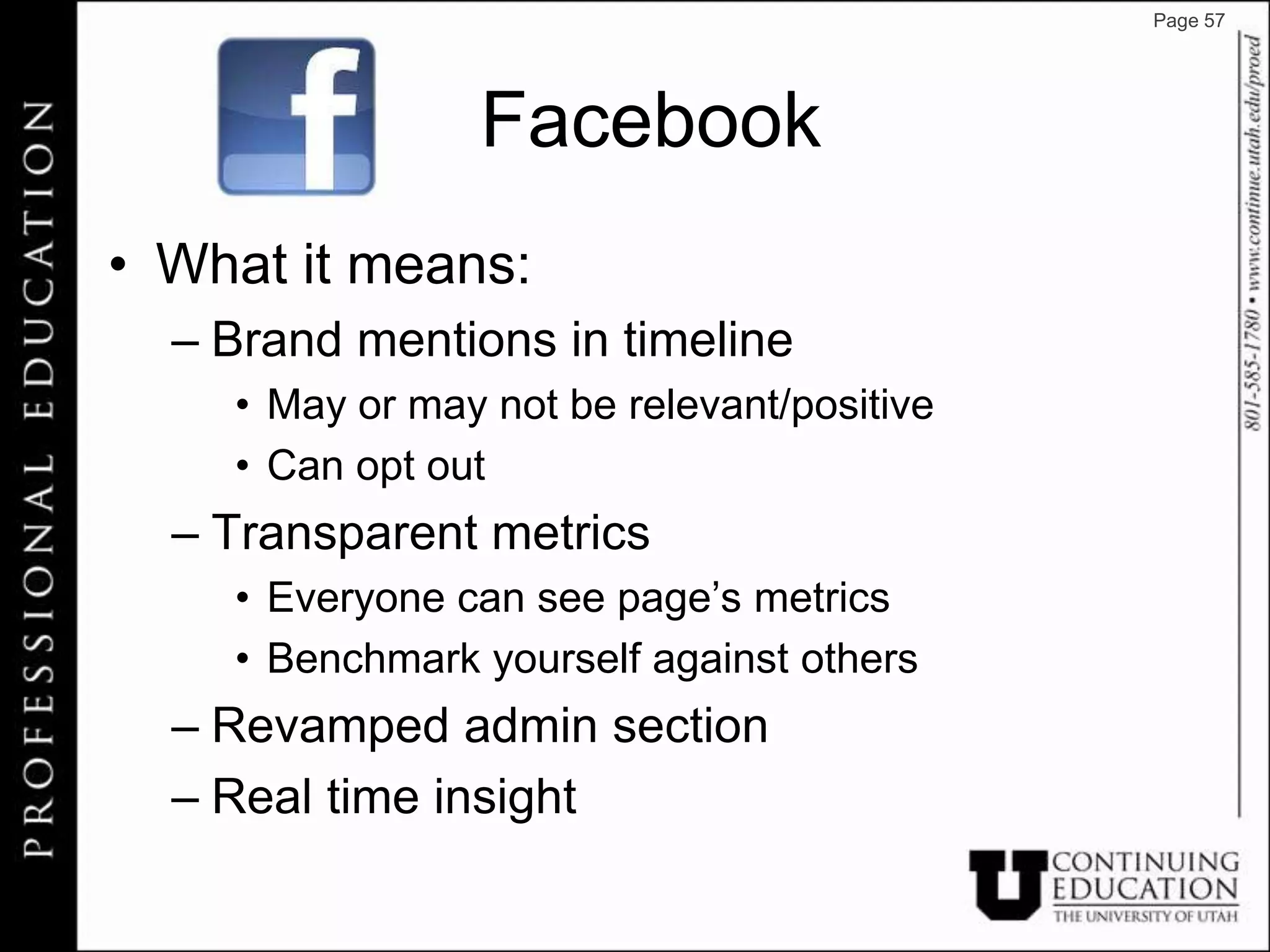 Page 57




                Facebook
• What it means:
  – Brand mentions in timeline
    • May or may not be relevant/positive
    • Can opt out
  – Transparent metrics
    • Everyone can see page’s metrics
    • Benchmark yourself against others
  – Revamped admin section
  – Real time insight
 