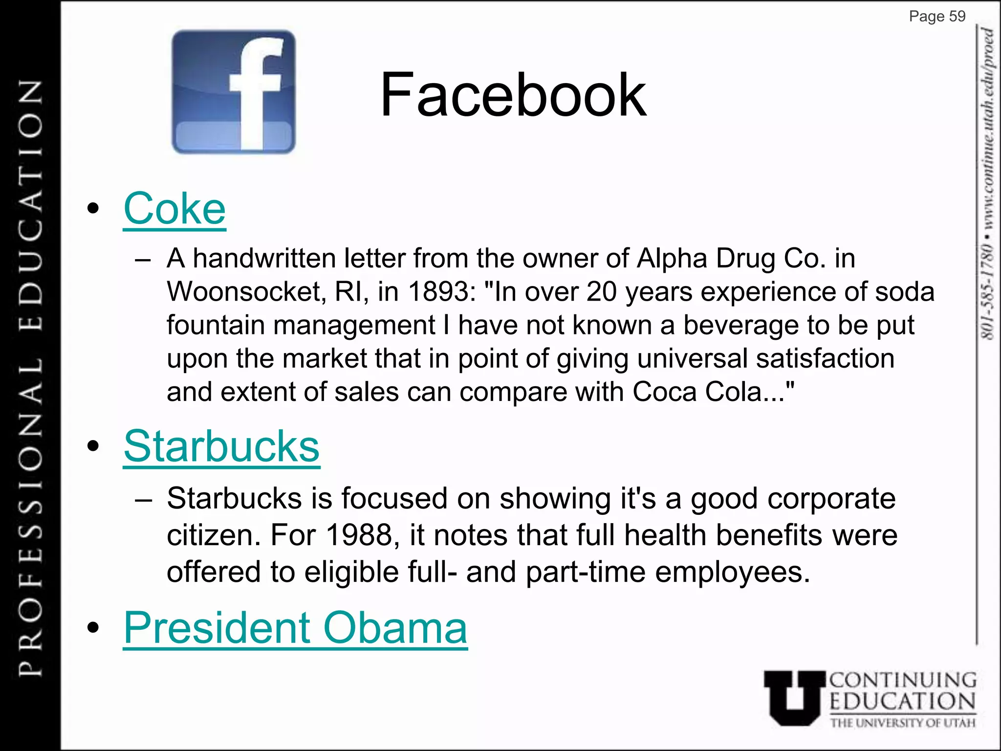Page 59




                     Facebook
• Coke
  – A handwritten letter from the owner of Alpha Drug Co. in
    Woonsocket, RI, in 1893: "In over 20 years experience of soda
    fountain management I have not known a beverage to be put
    upon the market that in point of giving universal satisfaction
    and extent of sales can compare with Coca Cola..."

• Starbucks
  – Starbucks is focused on showing it's a good corporate
    citizen. For 1988, it notes that full health benefits were
    offered to eligible full- and part-time employees.
• President Obama
 