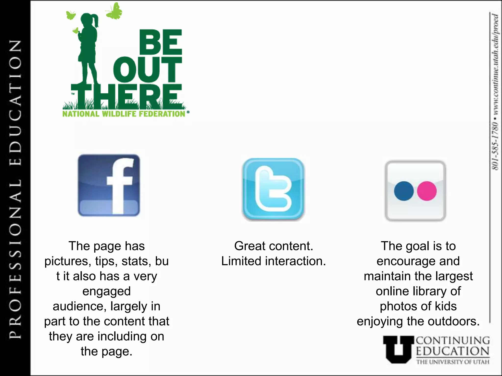 The page has           Great content.           The goal is to
pictures, tips, stats, bu   Limited interaction.      encourage and
   t it also has a very                             maintain the largest
          engaged                                     online library of
  audience, largely in                                 photos of kids
part to the content that                           enjoying the outdoors.
 they are including on
         the page.
 