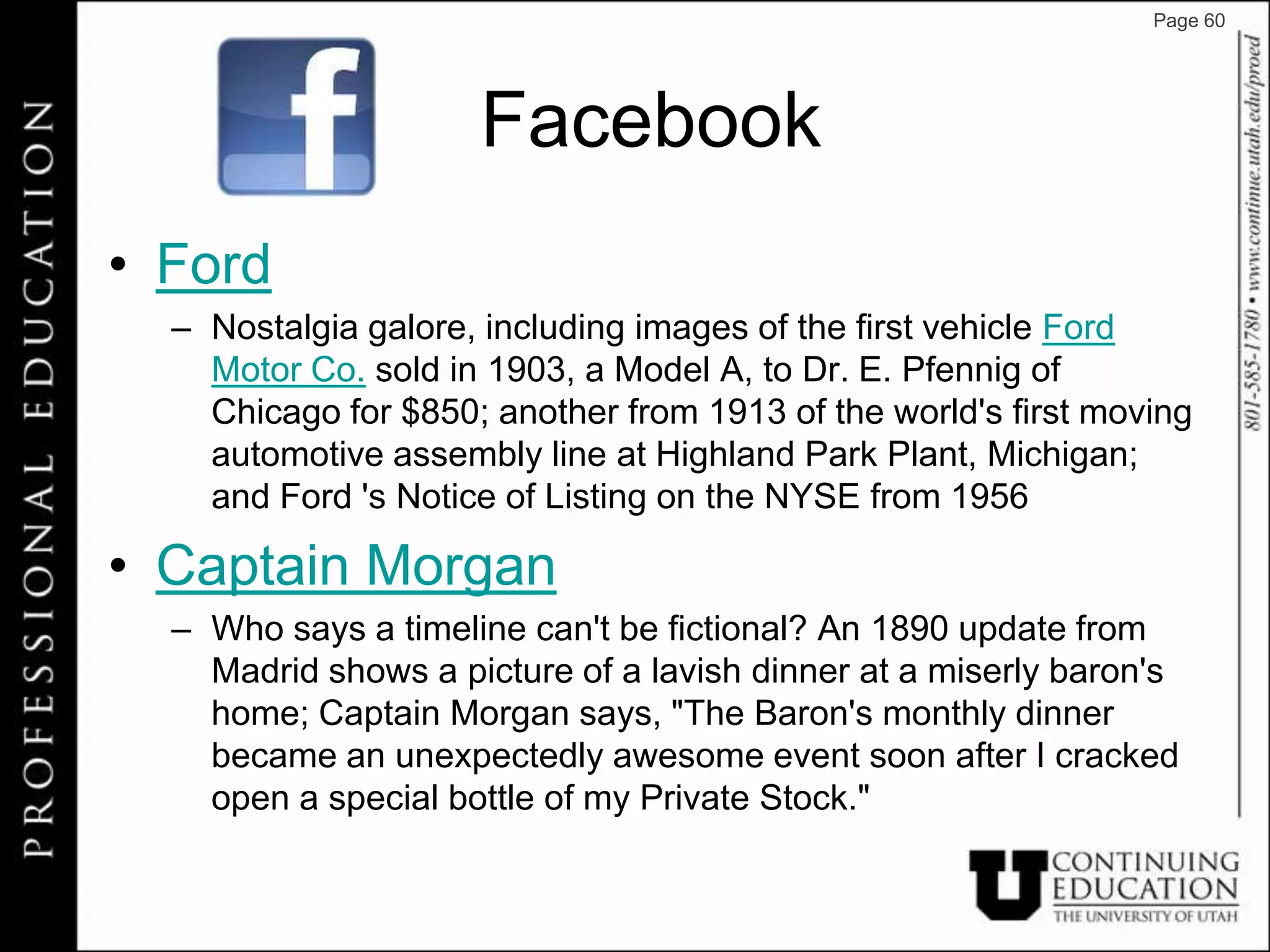 Page 60




                     Facebook
• Ford
  – Nostalgia galore, including images of the first vehicle Ford
    Motor Co. sold in 1903, a Model A, to Dr. E. Pfennig of
    Chicago for $850; another from 1913 of the world's first moving
    automotive assembly line at Highland Park Plant, Michigan;
    and Ford 's Notice of Listing on the NYSE from 1956

• Captain Morgan
  – Who says a timeline can't be fictional? An 1890 update from
    Madrid shows a picture of a lavish dinner at a miserly baron's
    home; Captain Morgan says, "The Baron's monthly dinner
    became an unexpectedly awesome event soon after I cracked
    open a special bottle of my Private Stock."
 