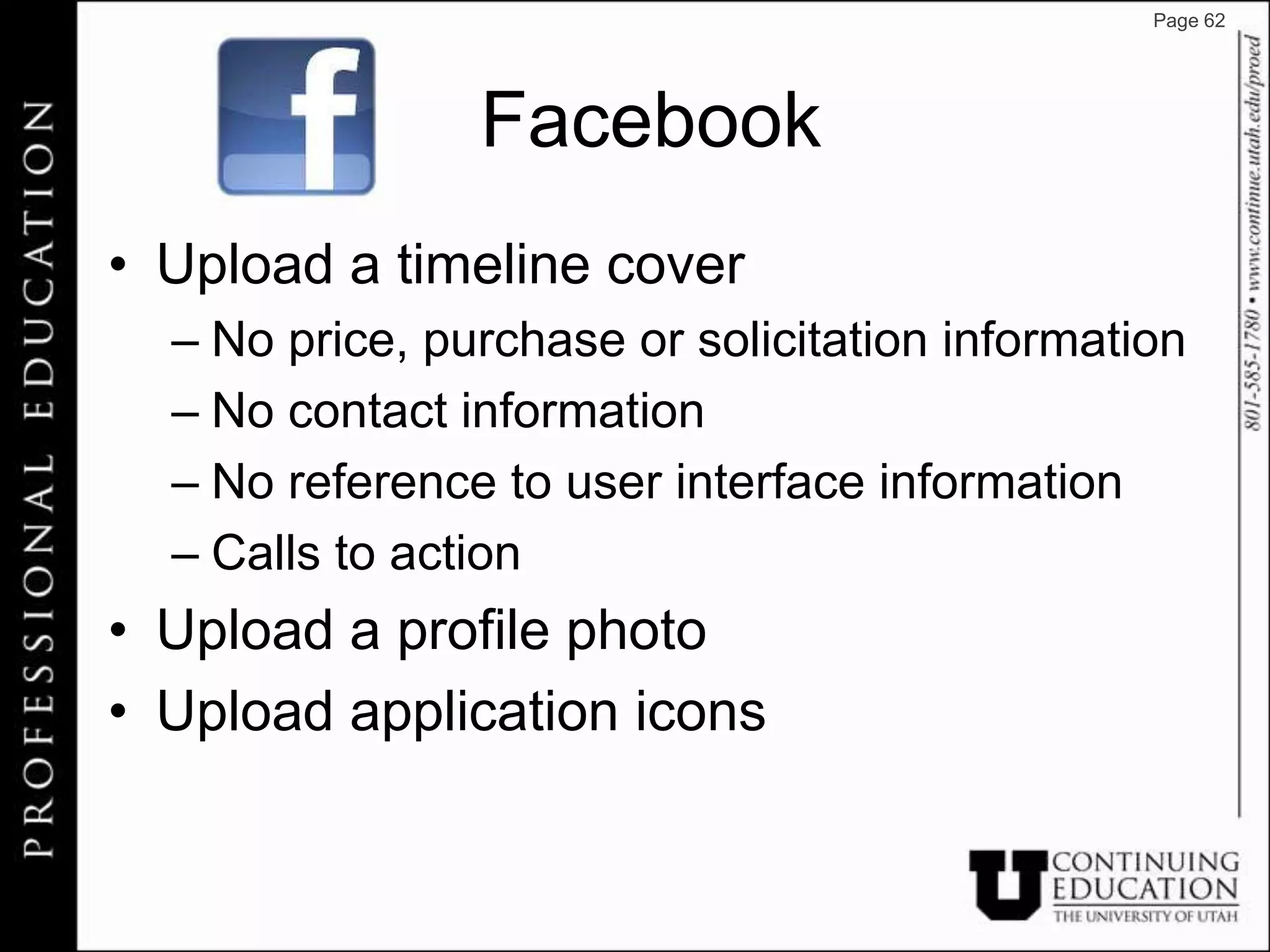 Page 62




                Facebook
• Upload a timeline cover
  – No price, purchase or solicitation information
  – No contact information
  – No reference to user interface information
  – Calls to action
• Upload a profile photo
• Upload application icons
 