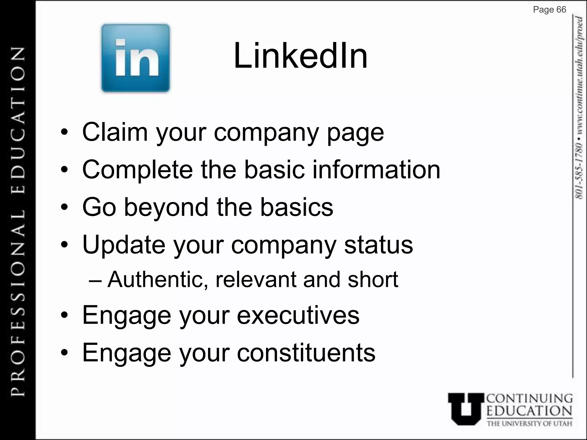 Page 66




                  LinkedIn

•   Claim your company page
•   Complete the basic information
•   Go beyond the basics
•   Update your company status
    – Authentic, relevant and short
• Engage your executives
• Engage your constituents
 
