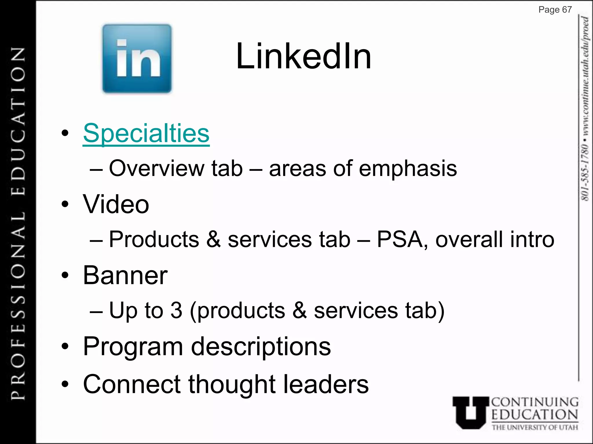 Page 67




                LinkedIn

• Specialties
  – Overview tab – areas of emphasis
• Video
  – Products & services tab – PSA, overall intro
• Banner
  – Up to 3 (products & services tab)
• Program descriptions
• Connect thought leaders
 
