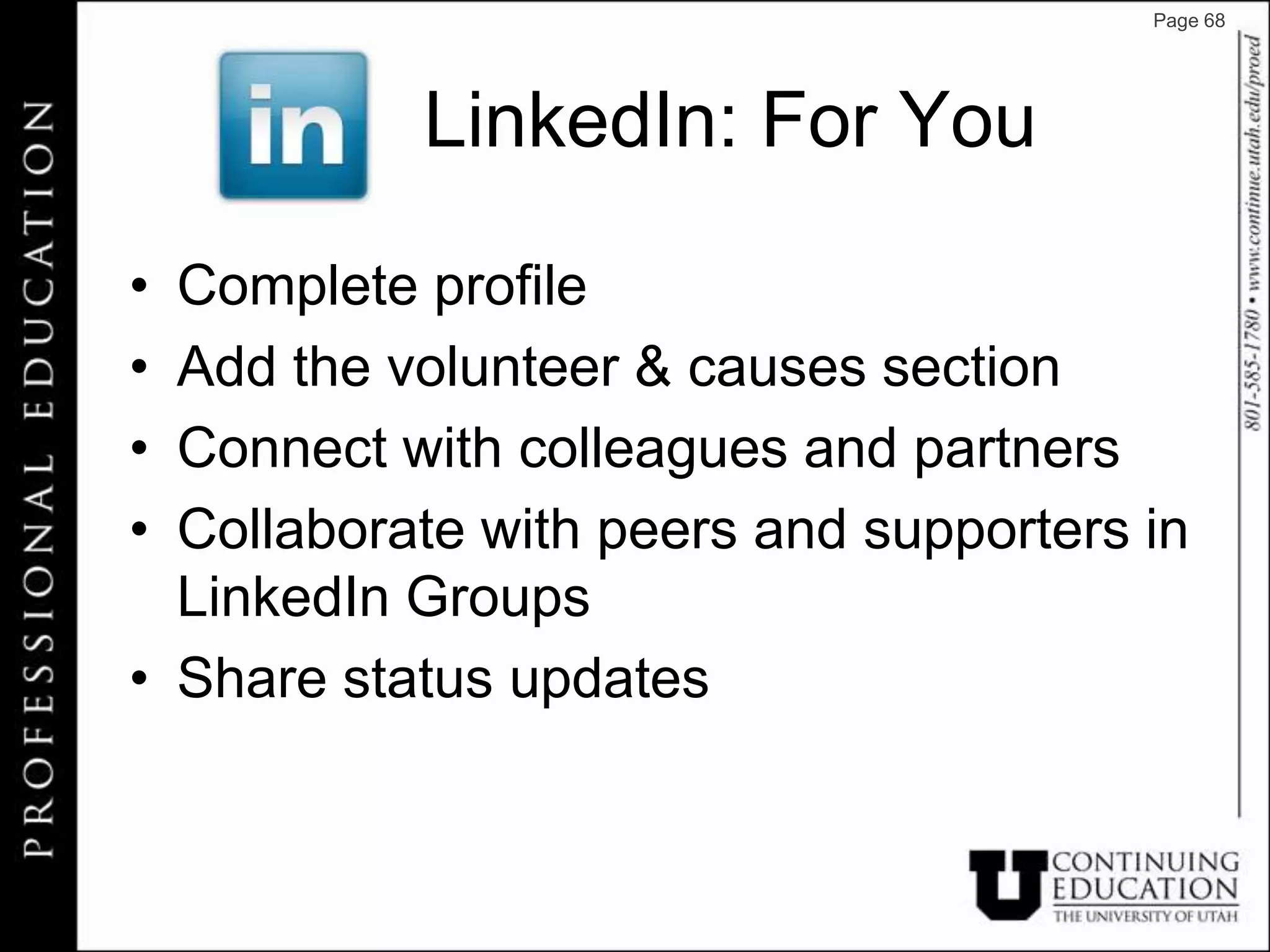Page 68




           LinkedIn: For You

• Complete profile
• Add the volunteer & causes section
• Connect with colleagues and partners
• Collaborate with peers and supporters in
  LinkedIn Groups
• Share status updates
 