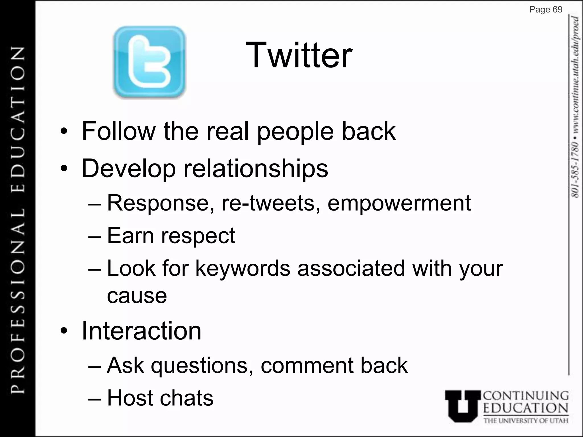 Page 69




                 Twitter

• Follow the real people back
• Develop relationships
  – Response, re-tweets, empowerment
  – Earn respect
  – Look for keywords associated with your
    cause
• Interaction
  – Ask questions, comment back
  – Host chats
 