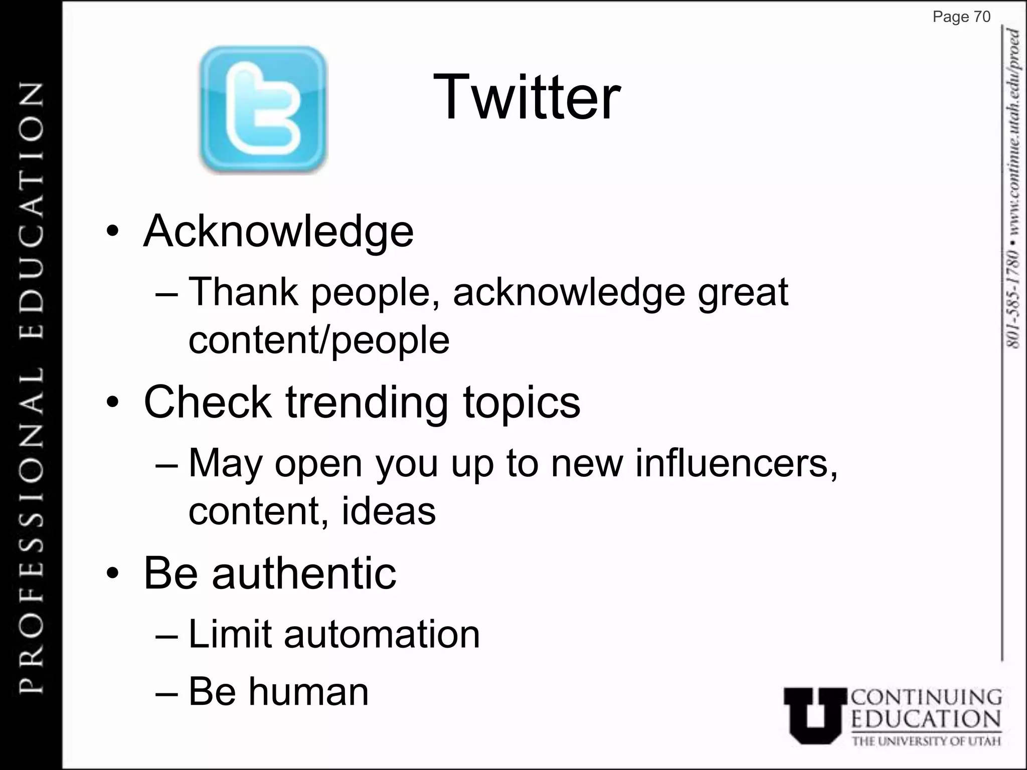 Page 70




                 Twitter

• Acknowledge
  – Thank people, acknowledge great
    content/people
• Check trending topics
  – May open you up to new influencers,
    content, ideas
• Be authentic
  – Limit automation
  – Be human
 