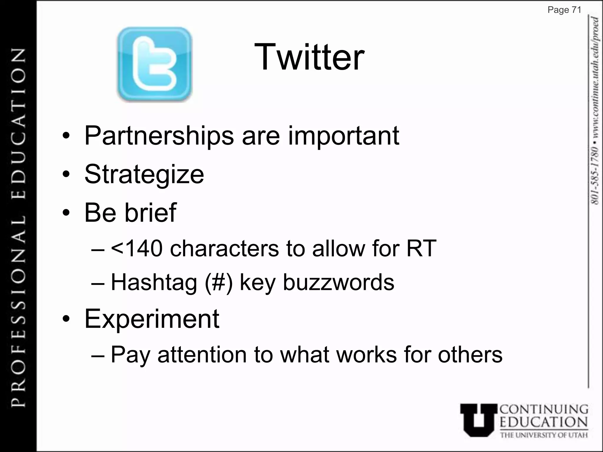 Page 71




                 Twitter

• Partnerships are important
• Strategize
• Be brief
  – <140 characters to allow for RT
  – Hashtag (#) key buzzwords
• Experiment
  – Pay attention to what works for others
 