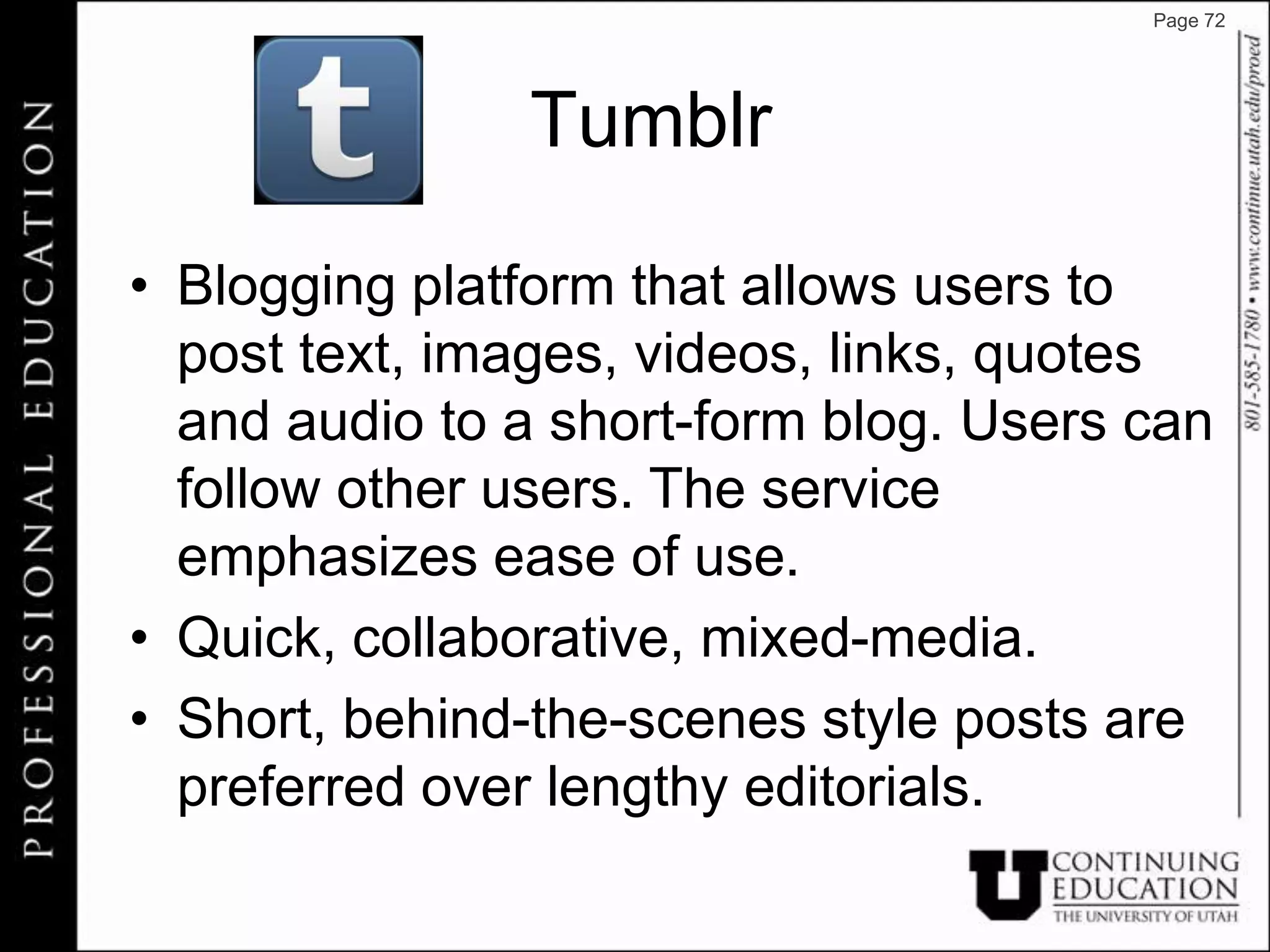 Page 72




               Tumblr

• Blogging platform that allows users to
  post text, images, videos, links, quotes
  and audio to a short-form blog. Users can
  follow other users. The service
  emphasizes ease of use.
• Quick, collaborative, mixed-media.
• Short, behind-the-scenes style posts are
  preferred over lengthy editorials.
 