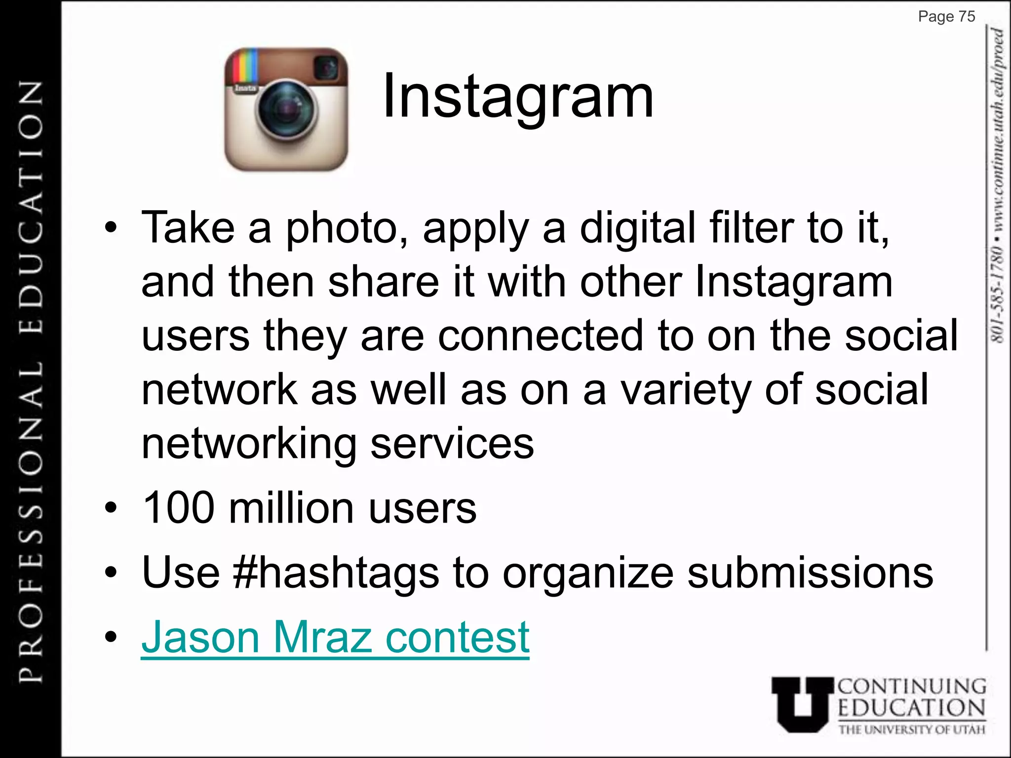 Page 75




              Instagram

• Take a photo, apply a digital filter to it,
  and then share it with other Instagram
  users they are connected to on the social
  network as well as on a variety of social
  networking services
• 100 million users
• Use #hashtags to organize submissions
• Jason Mraz contest
 