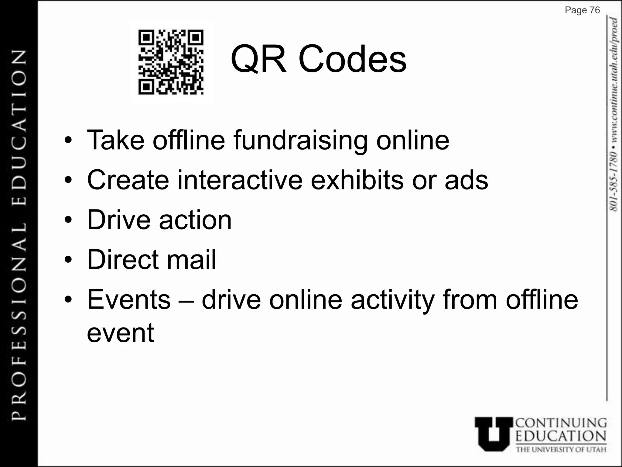 Page 76




                QR Codes

•   Take offline fundraising online
•   Create interactive exhibits or ads
•   Drive action
•   Direct mail
•   Events – drive online activity from offline
    event
 