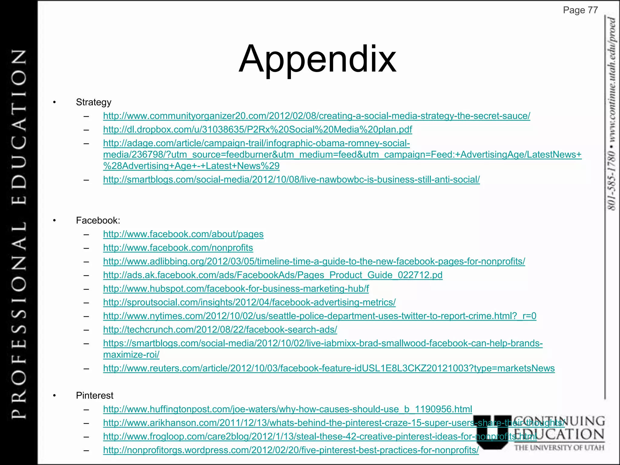 Page 77




                                        Appendix
•   Strategy
      – http://www.communityorganizer20.com/2012/02/08/creating-a-social-media-strategy-the-secret-sauce/
      – http://dl.dropbox.com/u/31038635/P2Rx%20Social%20Media%20plan.pdf
      – http://adage.com/article/campaign-trail/infographic-obama-romney-social-
          media/236798/?utm_source=feedburner&utm_medium=feed&utm_campaign=Feed:+AdvertisingAge/LatestNews+
          %28Advertising+Age+-+Latest+News%29
      – http://smartblogs.com/social-media/2012/10/08/live-nawbowbc-is-business-still-anti-social/



•   Facebook:
     – http://www.facebook.com/about/pages
     – http://www.facebook.com/nonprofits
     – http://www.adlibbing.org/2012/03/05/timeline-time-a-guide-to-the-new-facebook-pages-for-nonprofits/
     – http://ads.ak.facebook.com/ads/FacebookAds/Pages_Product_Guide_022712.pd
     – http://www.hubspot.com/facebook-for-business-marketing-hub/f
     – http://sproutsocial.com/insights/2012/04/facebook-advertising-metrics/
     – http://www.nytimes.com/2012/10/02/us/seattle-police-department-uses-twitter-to-report-crime.html?_r=0
     – http://techcrunch.com/2012/08/22/facebook-search-ads/
     – https://smartblogs.com/social-media/2012/10/02/live-iabmixx-brad-smallwood-facebook-can-help-brands-
         maximize-roi/
     – http://www.reuters.com/article/2012/10/03/facebook-feature-idUSL1E8L3CKZ20121003?type=marketsNews

•   Pinterest
      – http://www.huffingtonpost.com/joe-waters/why-how-causes-should-use_b_1190956.html
      – http://www.arikhanson.com/2011/12/13/whats-behind-the-pinterest-craze-15-super-users-share-their-thoughts/
      – http://www.frogloop.com/care2blog/2012/1/13/steal-these-42-creative-pinterest-ideas-for-nonprofits.html
      – http://nonprofitorgs.wordpress.com/2012/02/20/five-pinterest-best-practices-for-nonprofits/
 