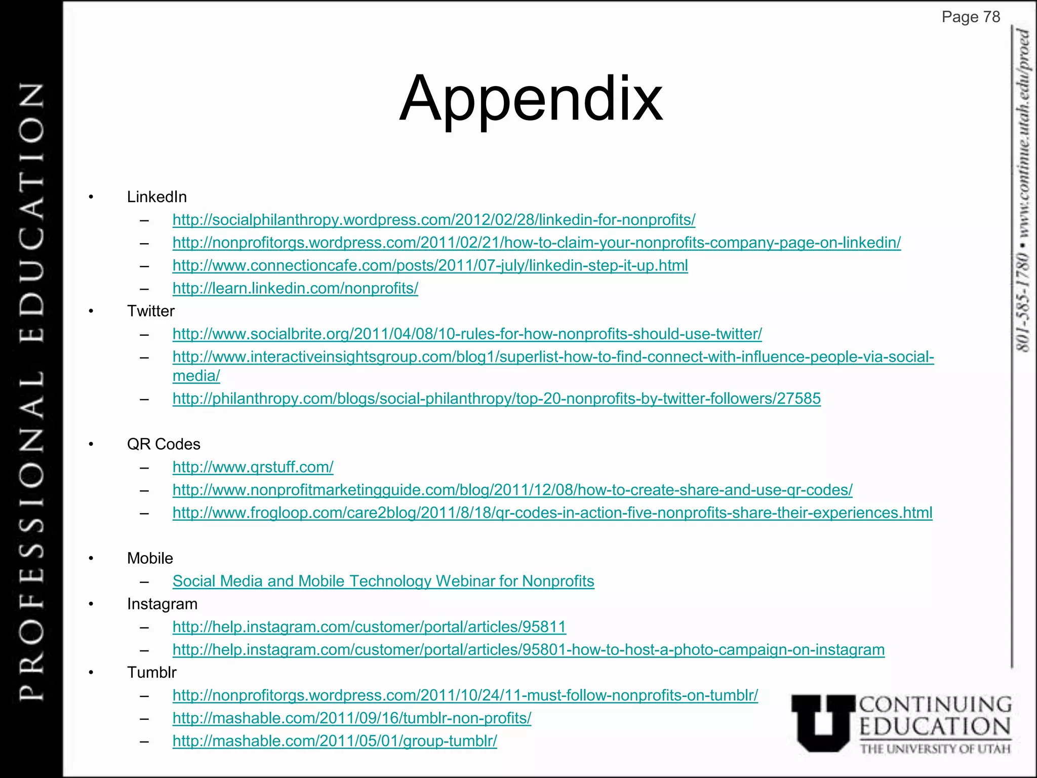Page 78




                                          Appendix
•   LinkedIn
      – http://socialphilanthropy.wordpress.com/2012/02/28/linkedin-for-nonprofits/
      – http://nonprofitorgs.wordpress.com/2011/02/21/how-to-claim-your-nonprofits-company-page-on-linkedin/
      – http://www.connectioncafe.com/posts/2011/07-july/linkedin-step-it-up.html
      – http://learn.linkedin.com/nonprofits/
•   Twitter
      – http://www.socialbrite.org/2011/04/08/10-rules-for-how-nonprofits-should-use-twitter/
      – http://www.interactiveinsightsgroup.com/blog1/superlist-how-to-find-connect-with-influence-people-via-social-
           media/
      – http://philanthropy.com/blogs/social-philanthropy/top-20-nonprofits-by-twitter-followers/27585

•   QR Codes
     – http://www.qrstuff.com/
     – http://www.nonprofitmarketingguide.com/blog/2011/12/08/how-to-create-share-and-use-qr-codes/
     – http://www.frogloop.com/care2blog/2011/8/18/qr-codes-in-action-five-nonprofits-share-their-experiences.html

•   Mobile
      – Social Media and Mobile Technology Webinar for Nonprofits
•   Instagram
      – http://help.instagram.com/customer/portal/articles/95811
      – http://help.instagram.com/customer/portal/articles/95801-how-to-host-a-photo-campaign-on-instagram
•   Tumblr
      – http://nonprofitorgs.wordpress.com/2011/10/24/11-must-follow-nonprofits-on-tumblr/
      – http://mashable.com/2011/09/16/tumblr-non-profits/
      – http://mashable.com/2011/05/01/group-tumblr/
 