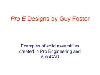 Pro E  Designs by Guy Foster Examples of solid assemblies created in Pro Engineering and AutoCAD 
