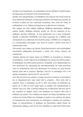 σύστημα, τους συσχετισμούς, τις συμπεριφορές και έχει οδηγήσει σε ακραία σημεία, 
όχι δημαγωγίας και λαϊκισμού, αλλά συνωμοσιολογίας. 
Δηλαδή, στην πραγματικότητα, η αντιπαράθεση είναι ανάμεσα στην κοινή λογική και 
τα μη ορθολογικά φαινόμενα, τα οποία όμως διεκδικούν την άσκηση της εξουσίας και 
συνιστούν τη βάση για έναν ετερόκλητο συνασπισμό, όπως αυτόν που είδαμε να 
αναθερμαίνουν οι κ.κ. Τσίπρας και Καμμένος με τη χθεσινή τους συνάντηση. 
Εδώ υπάρχει ένα πολύ σοβαρό πρόβλημα. Πρόβλημα δημοκρατίας, πρόβλημα 
κράτους δικαίου, πρόβλημα πολιτικής λογικής και -θα μου επιτρέψετε να πω- 
πρόβλημα πολιτικής αισθητικής. Τι είναι προοδευτικό και τι είναι συντηρητικό; 
Δηλαδή, η κυβέρνηση ΝΔ/ΠΑΣΟΚ, στην οποία συμμετείχε και η ΔΗΜΑΡ, είναι 
«συντηρητική» και η κυβέρνηση στην οποία θα μετέχει ο ΣΥΡΙΖΑ και ο κ. Καμμένος 
ή η «αντιπροεδρική πλειοψηφία» στην οποία θα μετέχει η Χρυσή Αυγή είναι η 
«προοδευτική» λύση; 
Γιατί φυσικά, στους ψήφους της Χρυσής Αυγής θεμελιώνεται σε πολύ μεγάλο βαθμό 
οποιοσδήποτε μαθηματικός υπολογισμός ο οποίος είναι τελείως πρόωρος και 
αναπόδεικτος. 
Έφτασαν μάλιστα στο σημείο κύκλοι του ΣΥΡΙΖΑ, σε συνεργασία με γλοιώδεις 
συνοδοιπόρους, να πουν σήμερα ότι τα προβλήματα που έχουμε στις διεθνείς αγορές, 
τα προβλήματα στη διεθνή αγορά ομολόγων, σταspreads, ή στο Χρηματιστήριο δεν 
είναι αποτέλεσμα της στρατηγικής της αποσταθεροποίησης την οποία προκαλούν 
αυτοί ως αντιπολίτευση, αλλά είναι αποτέλεσμα του γεγονότος ότι εμείς θέλουμε 
πρόωρη έξοδο από το μνημόνιο. Προσέξτε, αυτό δεν το υποστηρίζει ούτε ο πιο 
ακραίος συντηρητικός κύκλος στην Ε.Ε. και στο ΔΝΤ. 
Λένε: Όχι, θα μείνετε στο μνημόνιο. Αν πάτε για λόγους πολιτικούς να διεκδικήσετε 
και να διαπραγματευτείτε τώρα έξοδο από το μνημόνιο… Ποια έξοδο από το 
μνημόνιο; Λήγει το πρόγραμμα της ΕΕ το 2014. Άρα μιλάμε για διευθέτηση της 
σχέσης με το ΔΝΤ για πολύ μικρά ποσά, με κριτήριο στην πραγματικότητα τα 
επιτόκια. Άρα, λένε: «Όχι, η πρόωρη επιθυμία σας να απαλλαγείτε από αυτό, άρα να 
μας στερήσετε το παιχνίδι, οδηγεί στην αντίδραση των αγορών». Ποια είναι η 
αντίδραση των αγορών; Την αντίδραση των αγορών την είδαμε όταν βγάλαμε τα νέα 
ομόλογα την Άνοιξη. Είδαμε πως υποδέχτηκε η αγορά τις νέες εκδόσεις, πώς άρχισε 
να διαμορφώνεται πολύ φυσιολογικά και ελπιδοφόρα η καμπύλη των ομολόγων. 
Είχαμε να αντιμετωπίσουμε το πρόβλημα της Πορτογαλίας κάποια στιγμή, της 
πορτογαλικής τράπεζας, αλλά τελικά αυτό εξελίχθηκε με πάρα πολύ θετικό τρόπο. 
 