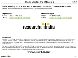 Thank you for the attention
ProEd Training Pvt. Ltd. is a part of Netscribes’ Education Company Profile Series.
For more detailed information or customized research requirements please contact:


Gagan Uppal                                                                 Jitendra Punjabi
Phone:        +91 22 4098 7530                                              Phone:         +91 33 4064 6215
E-Mail:       gagan.uppal@netscribes.com                                    E-Mail:        jitendra.punjabi@netscribes.com




About Netscribes
Netscribes is a knowledge-consulting and solutions firm with clientele across the globe. The company’s expertise spans areas of investment
& business research, business & corporate intelligence, content-management services, and knowledge-software services. At its core lies a
true value proposition that draws upon a vast knowledge base. Netscribes is a one-stop shop designed to fulfil clients’ profitability and
growth objectives.
This report is published for general information only. Although high standards have been used in preparing this report, Netscribes (India) Pvt.
Ltd. or Netscribes is not responsible for any loss or damage arising from use of this document. This document is the sole property of Netscribes
(India) Pvt. Ltd. and no part may be reproduced without prior written permission.

                                                 www.netscribes.com
                                                                                                                                             12
 