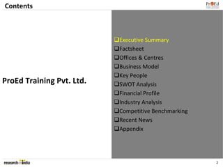 Contents



                           Executive Summary
                           Factsheet
                           Offices & Centres
                           Business Model
                           Key People
ProEd Training Pvt. Ltd.   SWOT Analysis
                           Financial Profile
                           Industry Analysis
                           Competitive Benchmarking
                           Recent News
                           Appendix




                                                      2
 