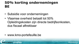 Webdesign
50% korting ondernemingen
BE
• Subsidie voor ondernemingen
• Vlaamse overheid betaalt tot 50%
Opleidingskosten zijn directe bedrijfsonkosten,
dus fiscaal aftrekbaar
• www.kmo-portefeuille.be
 