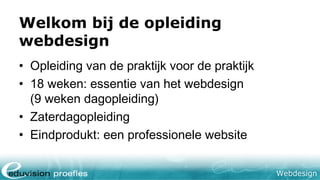Webdesign
Welkom bij de opleiding
webdesign
• Opleiding van de praktijk voor de praktijk
• 18 weken: essentie van het webdesign
(9 weken dagopleiding)
• Zaterdagopleiding
• Eindprodukt: een professionele website
 