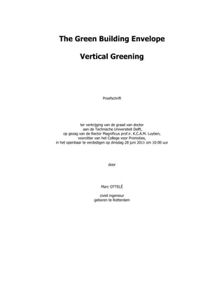 The Green Building Envelope
Vertical Greening
“The design os”
Proefschrift
ter verkrijging van de graad van doctor
aan de Technische Universiteit Delft,
op gezag van de Rector Magnificus prof.ir. K.C.A.M. Luyben,
voorzitter van het College voor Promoties,
in het openbaar te verdedigen op dinsdag 28 juni 2011 om 10:00 uur
door
Marc OTTELÉ
civiel ingenieur
geboren te Rotterdam
 