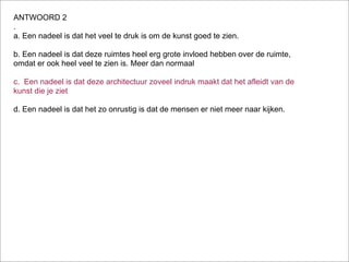 ANTWOORD 2
.
a. Een nadeel is dat het veel te druk is om de kunst goed te zien.

b. Een nadeel is dat deze ruimtes heel erg grote invloed hebben over de ruimte,
omdat er ook heel veel te zien is. Meer dan normaal

c. Een nadeel is dat deze architectuur zoveel indruk maakt dat het afleidt van de
kunst die je ziet

d. Een nadeel is dat het zo onrustig is dat de mensen er niet meer naar kijken.
 