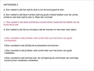 ANTWOORD 2
.
a. Een nadeel is dat het veel te druk is om de kunst goed te zien.

b. Een nadeel is dat deze ruimtes heel erg grote invloed hebben over de ruimte,
omdat er ook heel veel te zien is. Meer dan normaal

c. Een nadeel is dat deze architectuur zoveel indruk maakt dat het afleidt van de
kunst die je ziet

d. Een nadeel is dat het zo onrustig is dat de mensen er niet meer naar kijken.


a.Een voordeel is dat je lekker veel ruimte hebt voor het tonen van grote
kunstwerken
.
b.Een voordeel is dat dichtbij de kunstwerken kunt komen.

c.Een voordeel is dat je lekker veel ruimte hebt voor het tonen van grote
installaties.

d.Een voordeel is dat hiermee ook de vormgeving de vorm/maat van sommige
kunst kunnen versterken versterken.
 