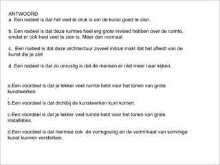 ANTWOORD
a. Een nadeel is dat het veel te druk is om de kunst goed te zien.

b. Een nadeel is dat deze ruimtes heel erg grote invloed hebben over de ruimte,
omdat er ook heel veel te zien is. Meer dan normaal

c. Een nadeel is dat deze architectuur zoveel indruk makt dat het afleidt van de
kunst die je ziet

d. Een nadeel is dat zo onrustig is dat de mensen er niet meer naar kijken.



a.Een voordeel is dat je lekker veel ruimte hebt voor het tonen van grote
kunstwerken
.
b.Een voordeel is dat dichtbij de kunstwerken kunt komen.

c.Een voordeel is dat je lekker veel ruimte hebt voor het tonen van grote
installaties.

d.Een voordeel is dat hiermee ook de vormgeving en de vorm/maat van sommige
kunst kunnen versterken.
 