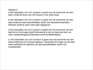 VRAAG 3
a.Het neerzetten van zo'n museum is goed voor de economie van een
stad, omdat de bouw van het museum voor werk zorgt.

b.Het neerzetten van zo'n museum is goed voor de economie van een
stad omdat de stad aantrekkelijker wordt voor bezoekers/toeristen /
Hierdoor wordt er weer meer geld uitgegeven.

c.Het neerzetten van zo'n museum is goed voor de economie van een
stad die zo het imago krijgt fris/bruisend te zijn en daarmee trek t ze
meer creatievelingen/kunstenaars en/of kunstliefhebbers .

d. Het neerzetten van zo'n museum is goed voor de economie van een
stad omdat met zo'n iconisch gebouw / landmark het imago van de stad
wordt verbeterd en daardoor de stad aantrekkelijker wordt voor
investeerders
 