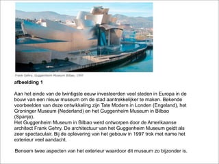 afbeelding 1

Aan het einde van de twintigste eeuw investeerden veel steden in Europa in de
bouw van een nieuw museum om de stad aantrekkelijker te maken. Bekende
voorbeelden van deze ontwikkeling zijn Tate Modern in Londen (Engeland), het
Groninger Museum (Nederland) en het Guggenheim Museum in Bilbao
(Spanje).
Het Guggenheim Museum in Bilbao werd ontworpen door de Amerikaanse
architect Frank Gehry. De architectuur van het Guggenheim Museum geldt als
zeer spectaculair. Bij de oplevering van het gebouw in 1997 trok met name het
exterieur veel aandacht.

Benoem twee aspecten van het exterieur waardoor dit museum zo bijzonder is.
 