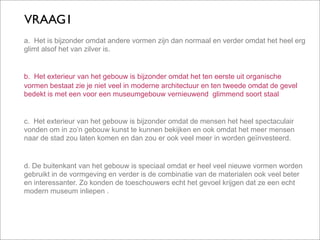 VRAAG1
a. Het is bijzonder omdat andere vormen zijn dan normaal en verder omdat het heel erg
glimt alsof het van zilver is.


b. Het exterieur van het gebouw is bijzonder omdat het ten eerste uit organische
vormen bestaat zie je niet veel in moderne architectuur en ten tweede omdat de gevel
bedekt is met een voor een museumgebouw vernieuwend glimmend soort staal


c. Het exterieur van het gebouw is bijzonder omdat de mensen het heel spectaculair
vonden om in zo’n gebouw kunst te kunnen bekijken en ook omdat het meer mensen
naar de stad zou laten komen en dan zou er ook veel meer in worden geïnvesteerd.


d. De buitenkant van het gebouw is speciaal omdat er heel veel nieuwe vormen worden
gebruikt in de vormgeving en verder is de combinatie van de materialen ook veel beter
en interessanter. Zo konden de toeschouwers echt het gevoel krijgen dat ze een echt
modern museum inliepen .
 