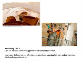afbeelding 2 en 3
Ook het interieur van het Guggenheim is bijzonder te noemen.

Noem aan de hand van de afbeeldingen zowel een voordeel als een nadeel van deze
ruimtes als expositieruimte.
 