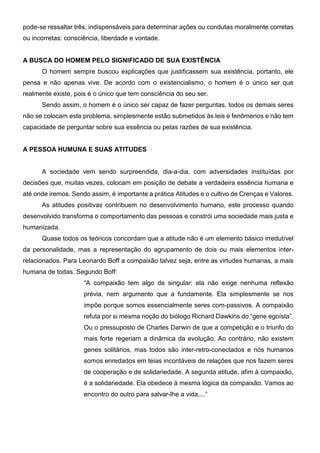 pode-se ressaltar três, indispensáveis para determinar ações ou condutas moralmente corretas
ou incorretas: consciência, liberdade e vontade.
A BUSCA DO HOMEM PELO SIGNIFICADO DE SUA EXISTÊNCIA
O homem sempre buscou explicações que justificassem sua existência, portanto, ele
pensa e não apenas vive. De acordo com o existencialismo, o homem é o único ser que
realmente existe, pois é o único que tem consciência do seu ser.
Sendo assim, o homem é o único ser capaz de fazer perguntas, todos os demais seres
não se colocam este problema, simplesmente estão submetidos às leis e fenômenos e não tem
capacidade de perguntar sobre sua essência ou pelas razões de sua existência.
A PESSOA HUMUNA E SUAS ATITUDES
A sociedade vem sendo surpreendida, dia-a-dia, com adversidades instituídas por
decisões que, muitas vezes, colocam em posição de debate a verdadeira essência humana e
até onde iremos. Sendo assim, é importante a prática Atitudes e o cultivo de Crenças e Valores.
As atitudes positivas contribuem no desenvolvimento humano, este processo quando
desenvolvido transforma o comportamento das pessoas e constrói uma sociedade mais justa e
humanizada.
Quase todos os teóricos concordam que a atitude não é um elemento básico irredutível
da personalidade, mas a representação do agrupamento de dois ou mais elementos inter-
relacionados. Para Leonardo Boff a compaixão talvez seja, entre as virtudes humanas, a mais
humana de todas. Segundo Boff:
“A compaixão tem algo de singular: ela não exige nenhuma reflexão
prévia, nem argumento que a fundamente. Ela simplesmente se nos
impõe porque somos essencialmente seres com-passivos. A compaixão
refuta por si mesma noção do biólogo Richard Dawkins do “gene egoísta”.
Ou o pressuposto de Charles Darwin de que a competição e o triunfo do
mais forte regeriam a dinâmica da evolução. Ao contrário, não existem
genes solitários, mas todos são inter-retro-conectados e nós humanos
somos enredados em teias incontáveis de relações que nos fazem seres
de cooperação e de solidariedade. A segunda atitude, afim à compaixão,
é a solidariedade. Ela obedece à mesma lógica da compaixão. Vamos ao
encontro do outro para salvar-lhe a vida,...”
 