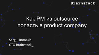 Sergii Romakh
CTO Brainstack_
Как PM из outsource
попасть в product company
 