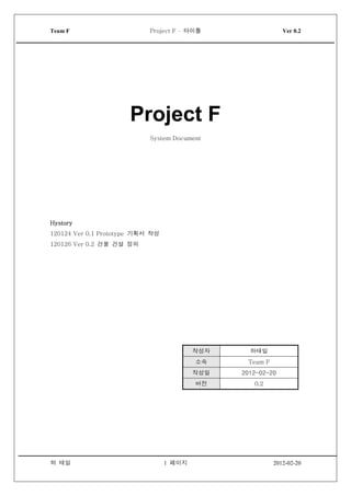 Team F                      Project F - 타이틀                  Ver 0.2




   타이틀




                      Project F
                            System Document




Hystory
120124 Ver 0.1 Prototype 기획서 작성
120126 Ver 0.2 건물 건설 정의




                                          작성자     하태일
                                          소속     Team F
                                          작성일   2012-02-20
                                          버전       0.2




하 태일                              1 페이지                   2012-02-20
 