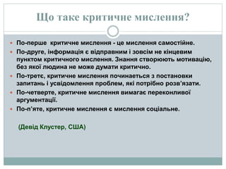 Що таке критичне мислення?
 По-перше критичне мислення - це мислення самостійне.
 По-друге, інформація є відправним і зовсім не кінцевим
пунктом критичного мислення. Знання створюють мотивацію,
без якої людина не може думати критично.
 По-третє, критичне мислення починаеться з постановки
запитань і усвідомлення проблем, які потрібно розв’язати.
 По-четверте, критичне мислення вимагає переконливої
аргументації.
 По-п’яте, критичне мислення є мислення соціальне.
(Девід Клустер, США)
 