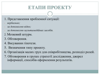 ЕТАПИ ПРОЕКТУ
1. Представлення проблемної ситуації:
- вербально;
- за допомогою відео;
- за допомогою мультимедійних засобів.
2. Мозковий штурм.
3. Обговорення.
4. Висування гіпотези.
5. Визначення типу проекту.
6. Організація малих груп для співробітництва, розподіл ролей.
7. Обговорення в групах стратегії дослідження, джерел
інформації, способів оформлення результатів.
 