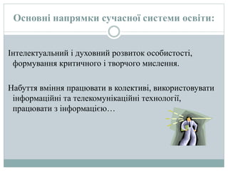 Основні напрямки сучасної системи освіти:
Інтелектуальний і духовний розвиток особистості,
формування критичного і творчого мислення.
Набуття вміння працювати в колективі, використовувати
інформаційні та телекомунікаційні технології,
працювати з інформацією…
 